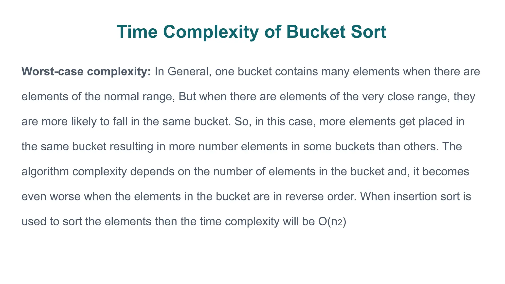Time Complexity of Bucket Sort
Worst-case complexity: In General, one bucket contains many elements when there are
elements of the normal range, But when there are elements of the very close range, they
are more likely to fall in the same bucket. So, in this case, more elements get placed in
the same bucket resulting in more number elements in some buckets than others. The
algorithm complexity depends on the number of elements in the bucket and, it becomes
even worse when the elements in the bucket are in reverse order. When insertion sort is
used to sort the elements then the time complexity will be O(n2)
 
