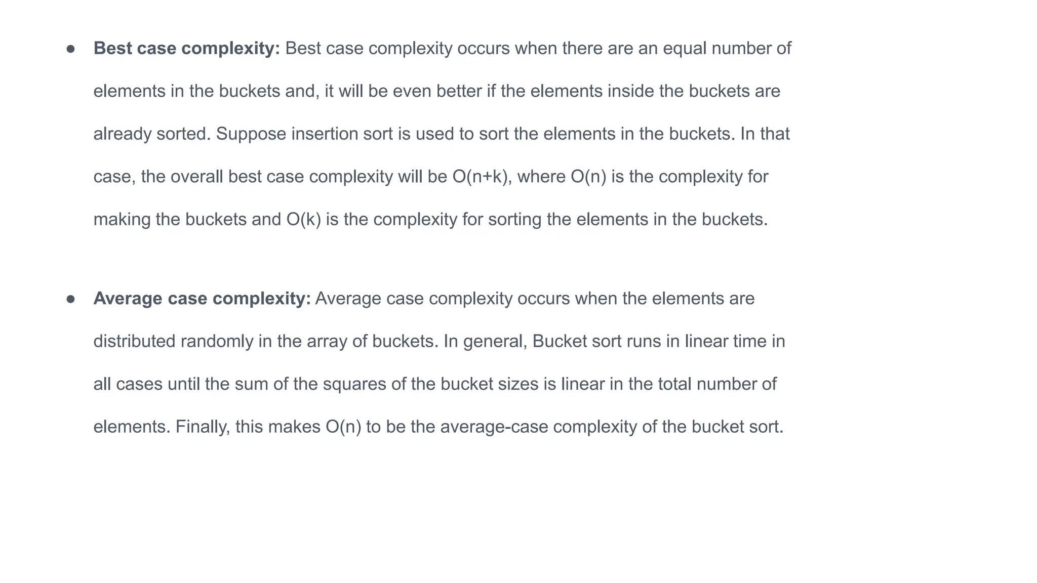 ● Average case complexity: Average case complexity occurs when the elements are
distributed randomly in the array of buckets. In general, Bucket sort runs in linear time in
all cases until the sum of the squares of the bucket sizes is linear in the total number of
elements. Finally, this makes O(n) to be the average-case complexity of the bucket sort.
● Best case complexity: Best case complexity occurs when there are an equal number of
elements in the buckets and, it will be even better if the elements inside the buckets are
already sorted. Suppose insertion sort is used to sort the elements in the buckets. In that
case, the overall best case complexity will be O(n+k), where O(n) is the complexity for
making the buckets and O(k) is the complexity for sorting the elements in the buckets.
 