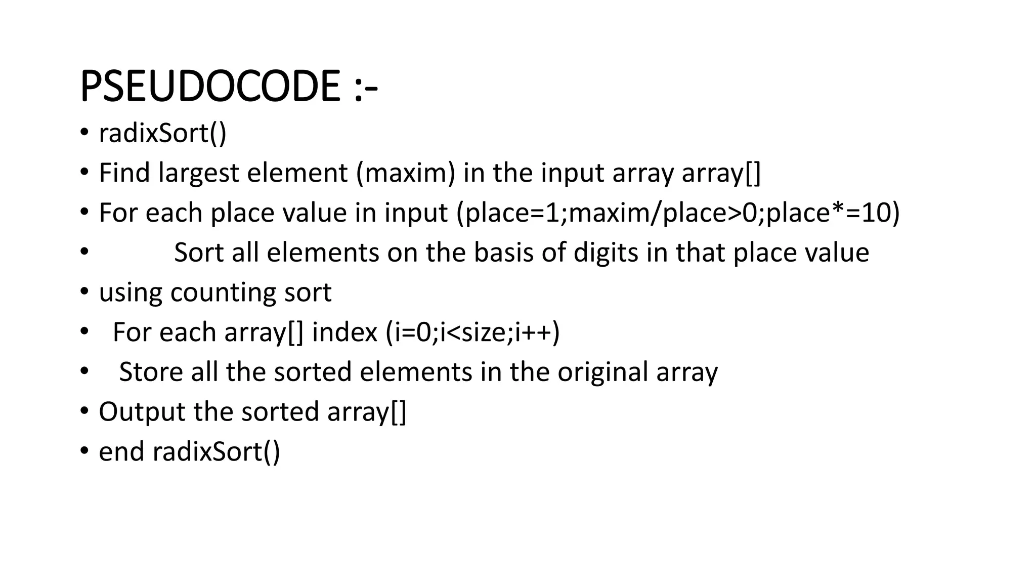 PSEUDOCODE :-
• radixSort()
• Find largest element (maxim) in the input array array[]
• For each place value in input (place=1;maxim/place>0;place*=10)
• Sort all elements on the basis of digits in that place value
• using counting sort
• For each array[] index (i=0;i<size;i++)
• Store all the sorted elements in the original array
• Output the sorted array[]
• end radixSort()
 