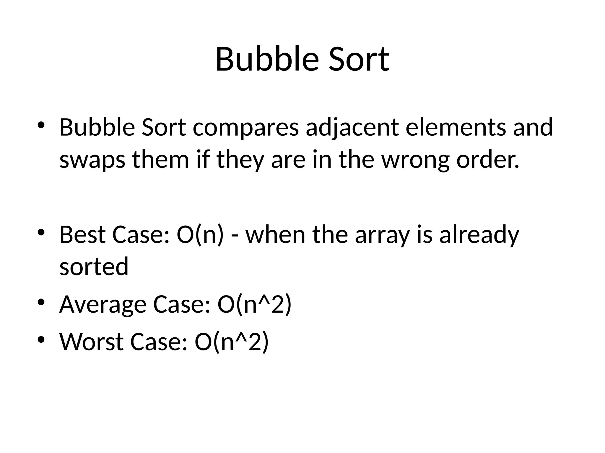 Bubble Sort
• Bubble Sort compares adjacent elements and
swaps them if they are in the wrong order.
• Best Case: O(n) - when the array is already
sorted
• Average Case: O(n^2)
• Worst Case: O(n^2)
 