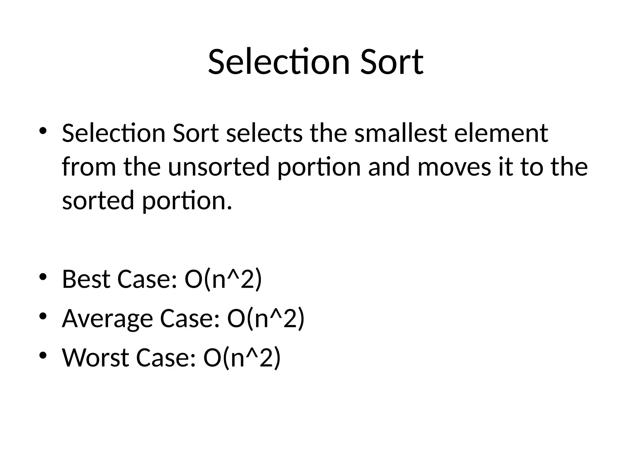 Selection Sort
• Selection Sort selects the smallest element
from the unsorted portion and moves it to the
sorted portion.
• Best Case: O(n^2)
• Average Case: O(n^2)
• Worst Case: O(n^2)
 