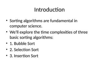 Introduction
• Sorting algorithms are fundamental in
computer science.
• We'll explore the time complexities of three
basic sorting algorithms:
• 1. Bubble Sort
• 2. Selection Sort
• 3. Insertion Sort
 