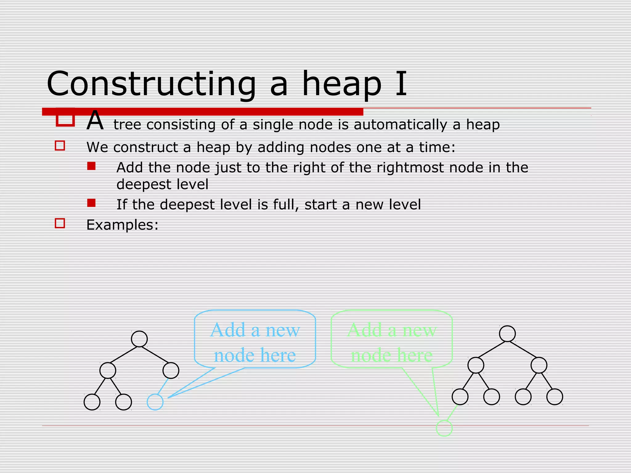 Constructing a heap I  A tree consisting of a single node is automatically a heap  We construct a heap by adding nodes one at a time:  Add the node just to the right of the rightmost node in the deepest level  If the deepest level is full, start a new level  Examples: Add a new node here Add a new node here 