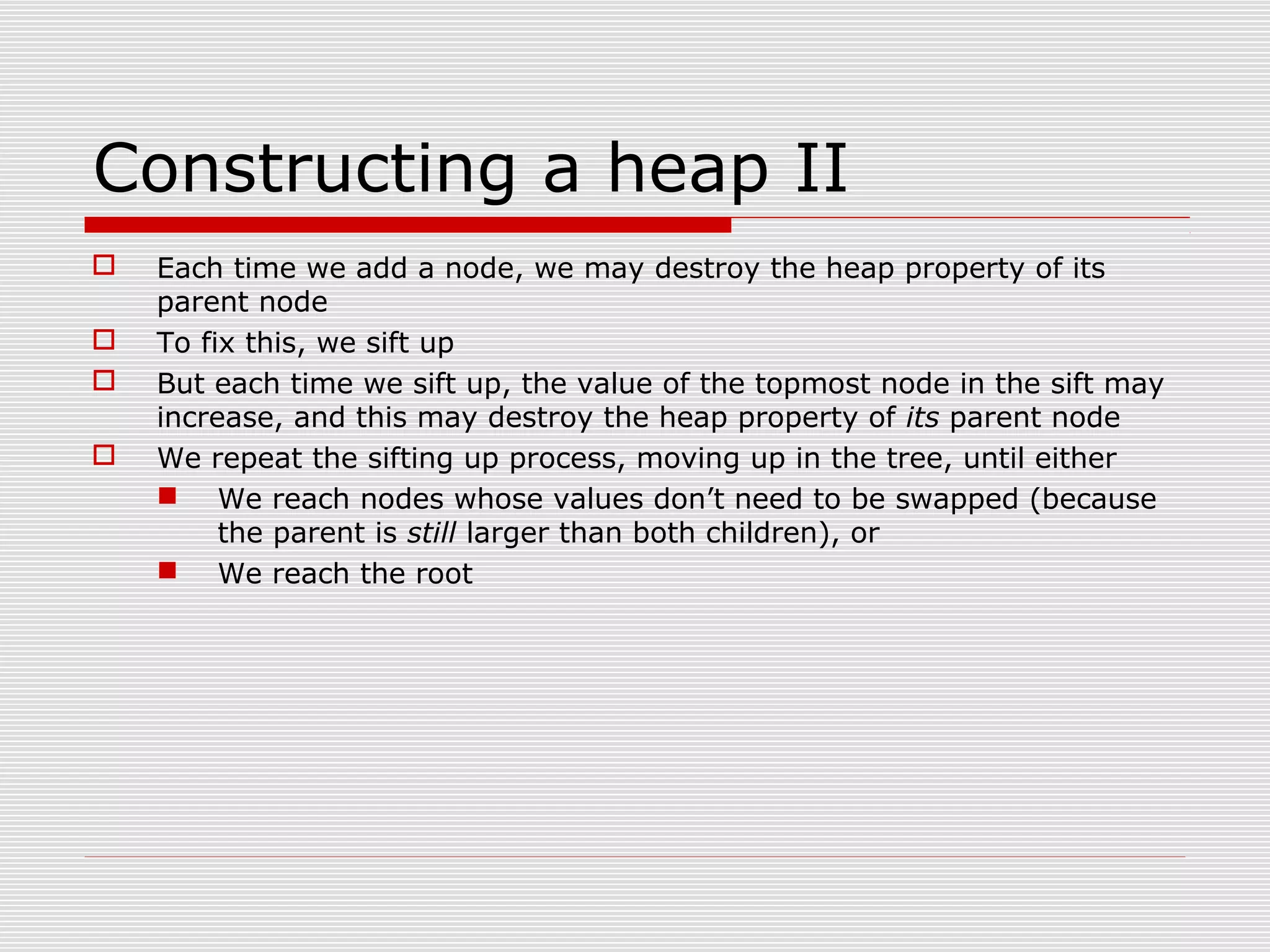 Constructing a heap II  Each time we add a node, we may destroy the heap property of its parent node  To fix this, we sift up  But each time we sift up, the value of the topmost node in the sift may increase, and this may destroy the heap property of its parent node  We repeat the sifting up process, moving up in the tree, until either  We reach nodes whose values don’t need to be swapped (because the parent is still larger than both children), or  We reach the root 