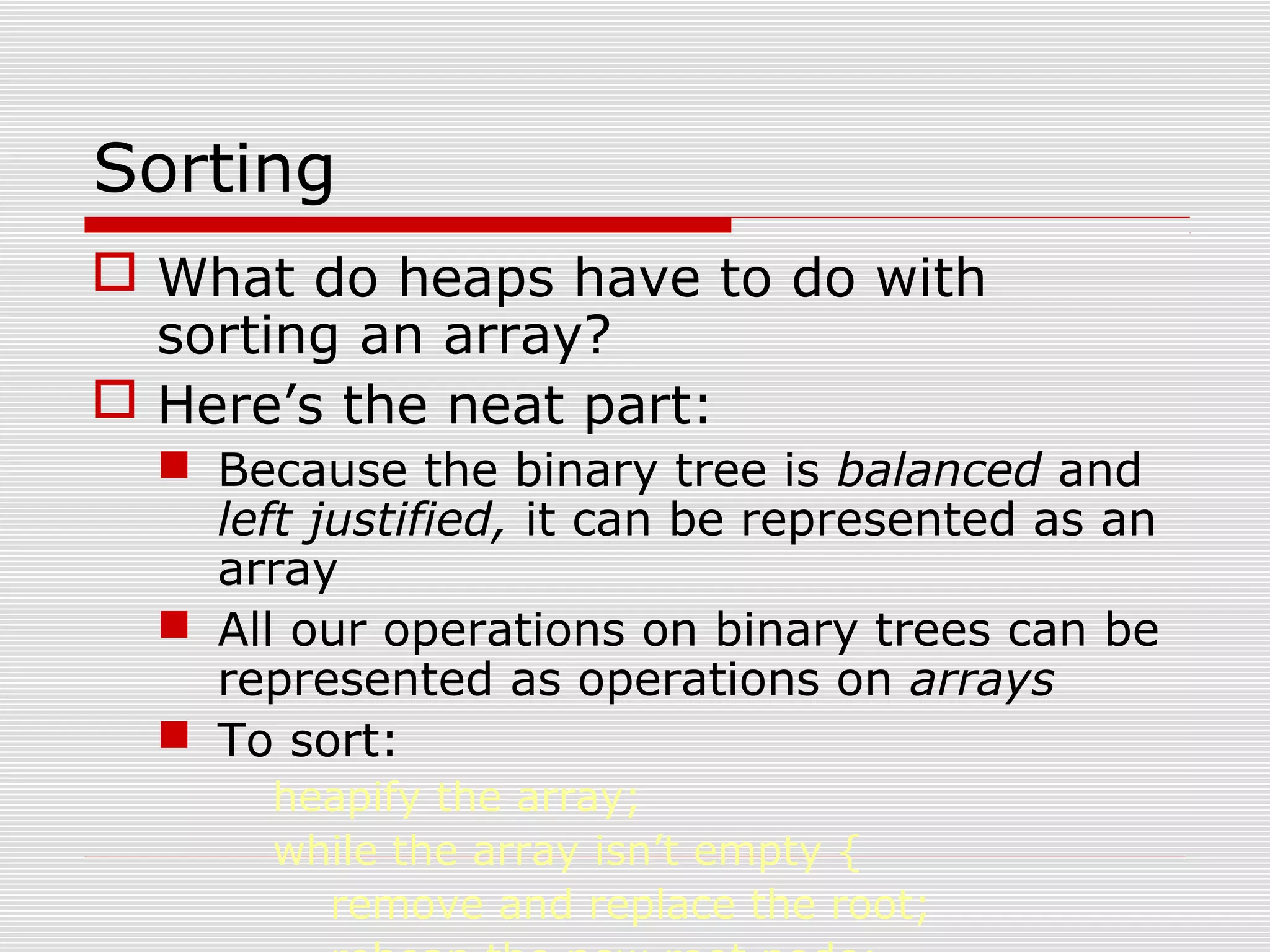 Sorting  What do heaps have to do with sorting an array?  Here’s the neat part:  Because the binary tree is balanced and left justified, it can be represented as an array  All our operations on binary trees can be represented as operations on arrays  To sort: heapify the array; while the array isn’t empty { remove and replace the root; 