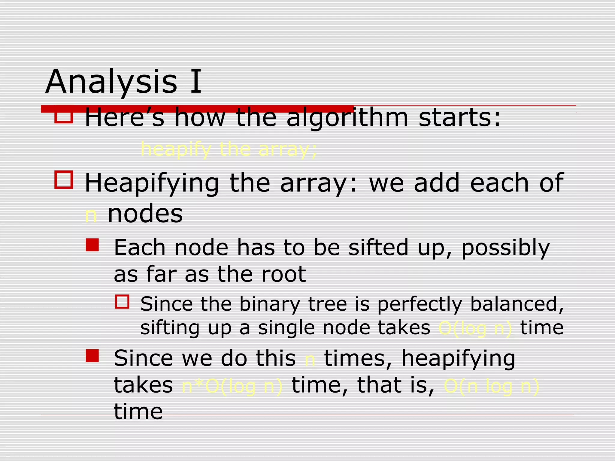 Analysis I  Here’s how the algorithm starts: heapify the array;  Heapifying the array: we add each of n nodes  Each node has to be sifted up, possibly as far as the root  Since the binary tree is perfectly balanced, sifting up a single node takes O(log n) time  Since we do this n times, heapifying takes n*O(log n) time, that is, O(n log n) time 