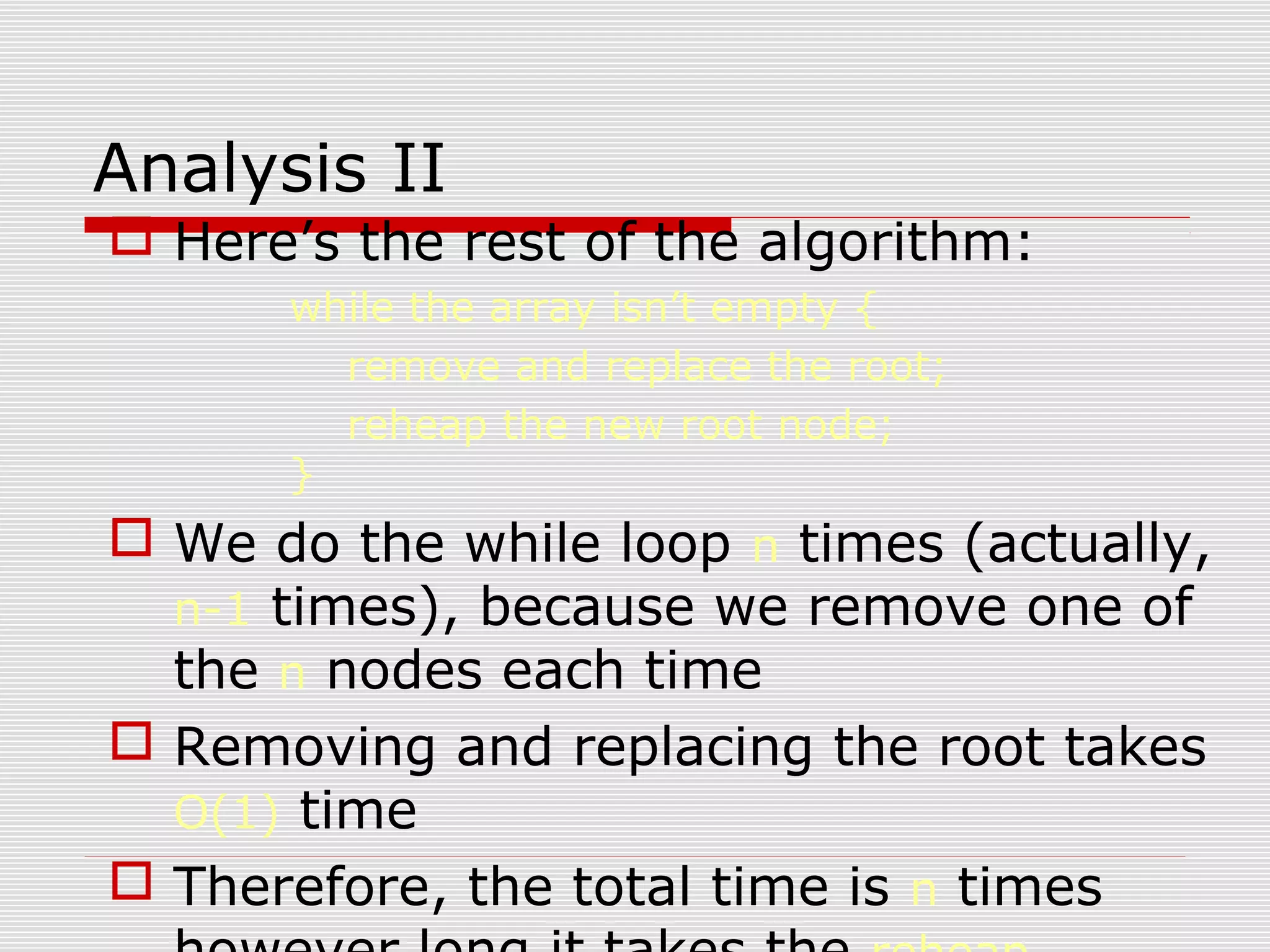 Analysis II  Here’s the rest of the algorithm: while the array isn’t empty { remove and replace the root; reheap the new root node; }  We do the while loop n times (actually, n-1 times), because we remove one of the n nodes each time  Removing and replacing the root takes O(1) time  Therefore, the total time is n times 