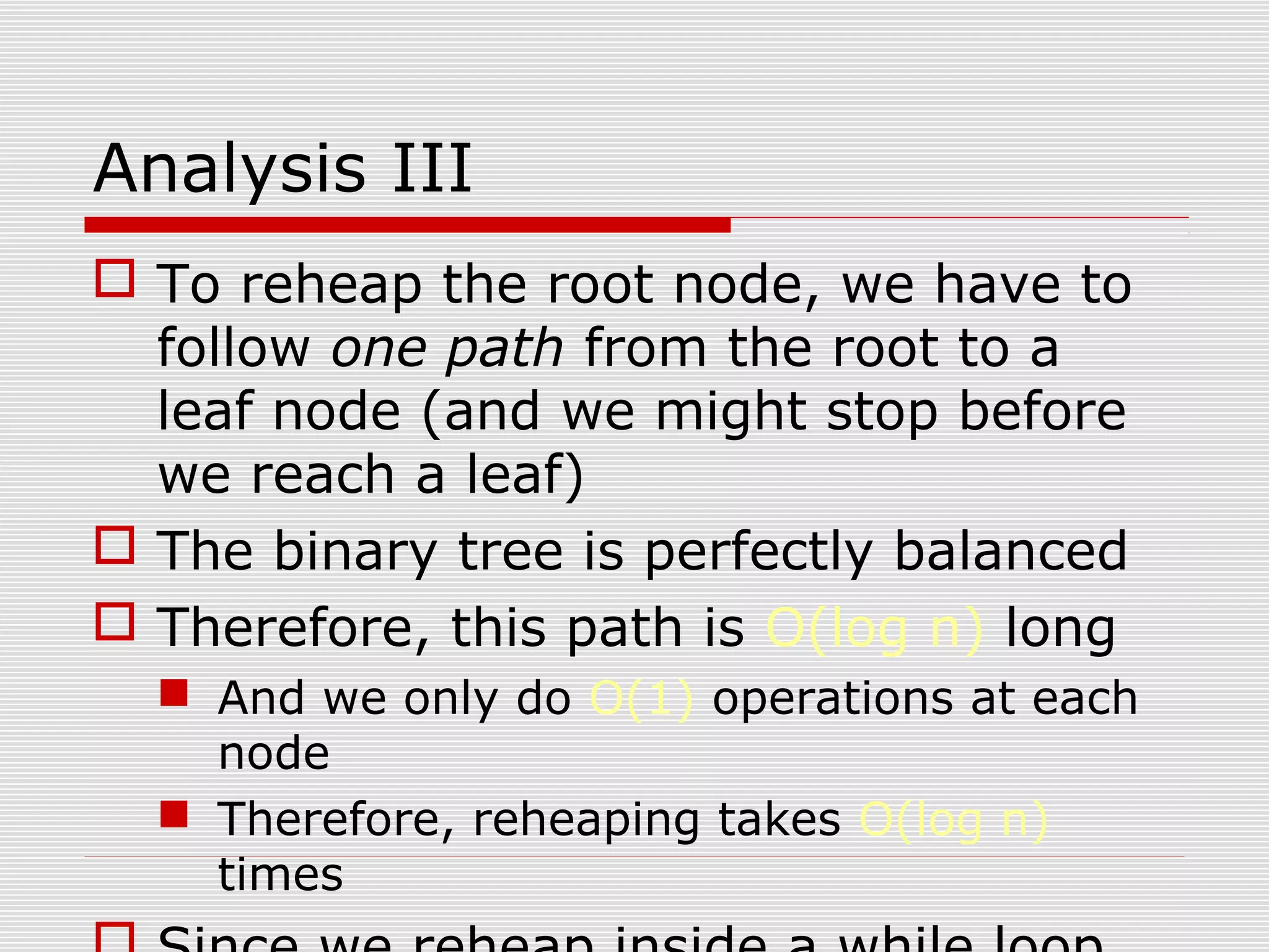 Analysis III  To reheap the root node, we have to follow one path from the root to a leaf node (and we might stop before we reach a leaf)  The binary tree is perfectly balanced  Therefore, this path is O(log n) long  And we only do O(1) operations at each node  Therefore, reheaping takes O(log n) times 