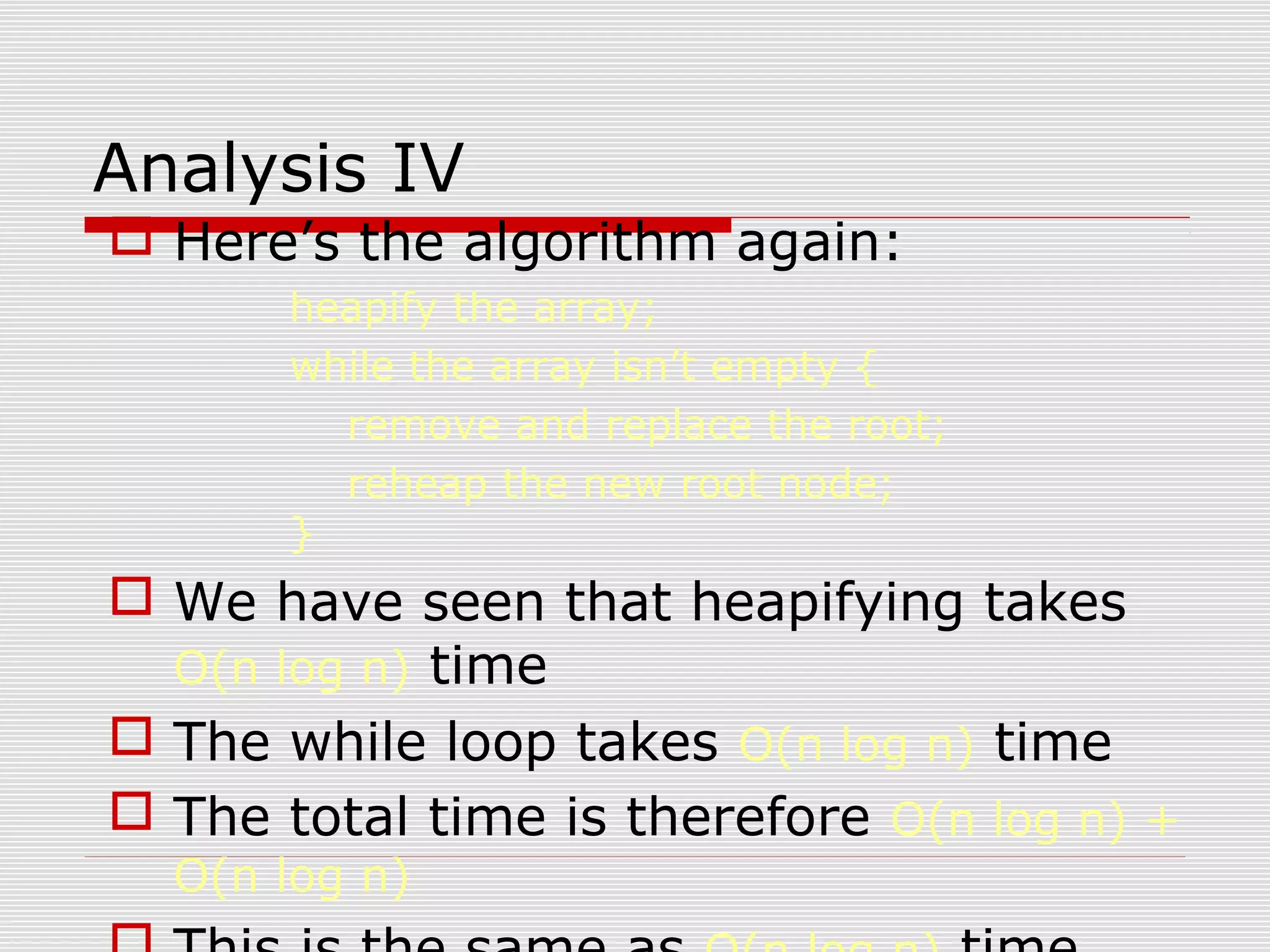 Analysis IV  Here’s the algorithm again: heapify the array; while the array isn’t empty { remove and replace the root; reheap the new root node; }  We have seen that heapifying takes O(n log n) time  The while loop takes O(n log n) time  The total time is therefore O(n log n) + O(n log n) 