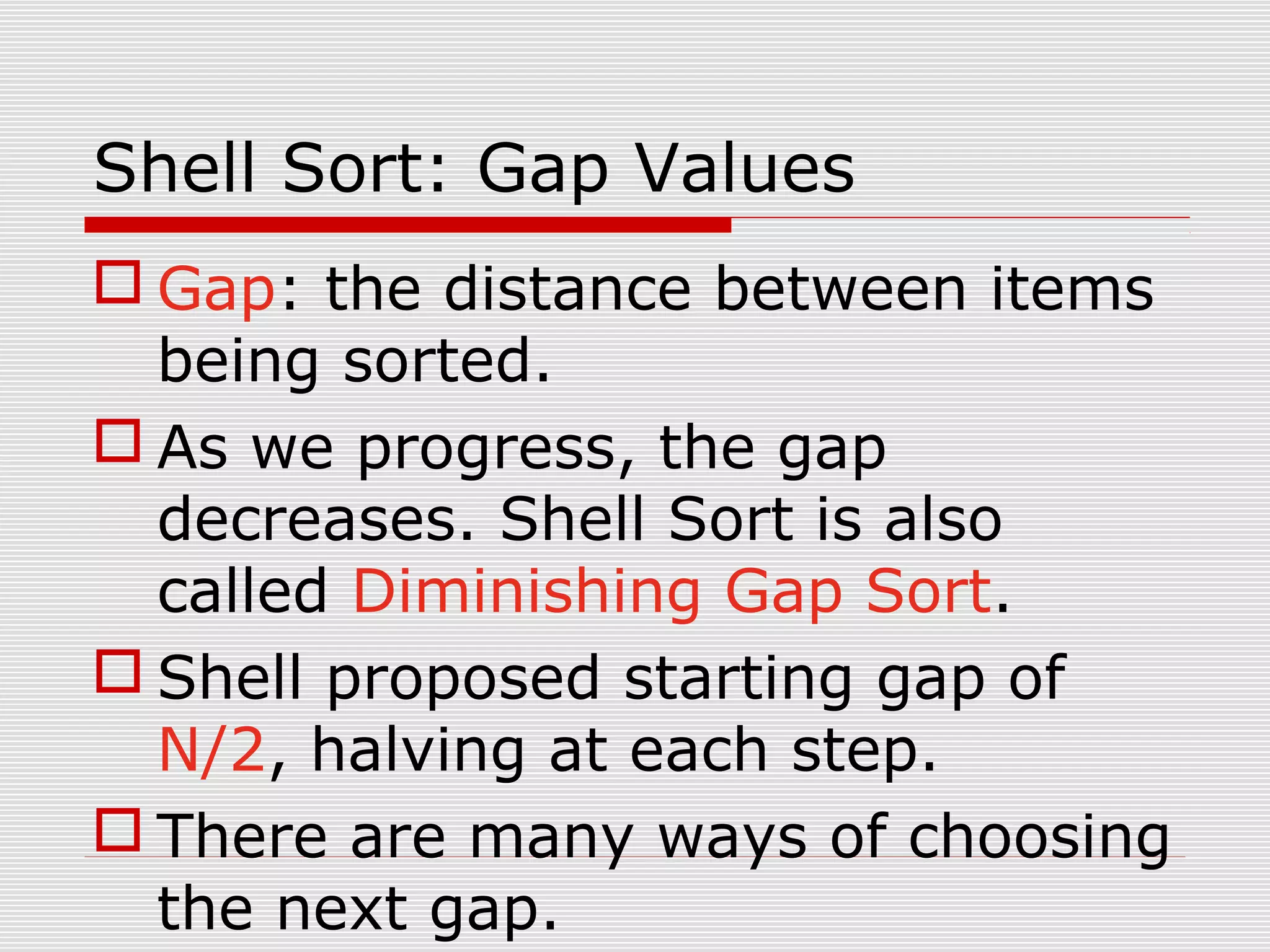 Shell Sort: Gap Values  Gap: the distance between items being sorted.  As we progress, the gap decreases. Shell Sort is also called Diminishing Gap Sort.  Shell proposed starting gap of N/2, halving at each step.  There are many ways of choosing the next gap. 