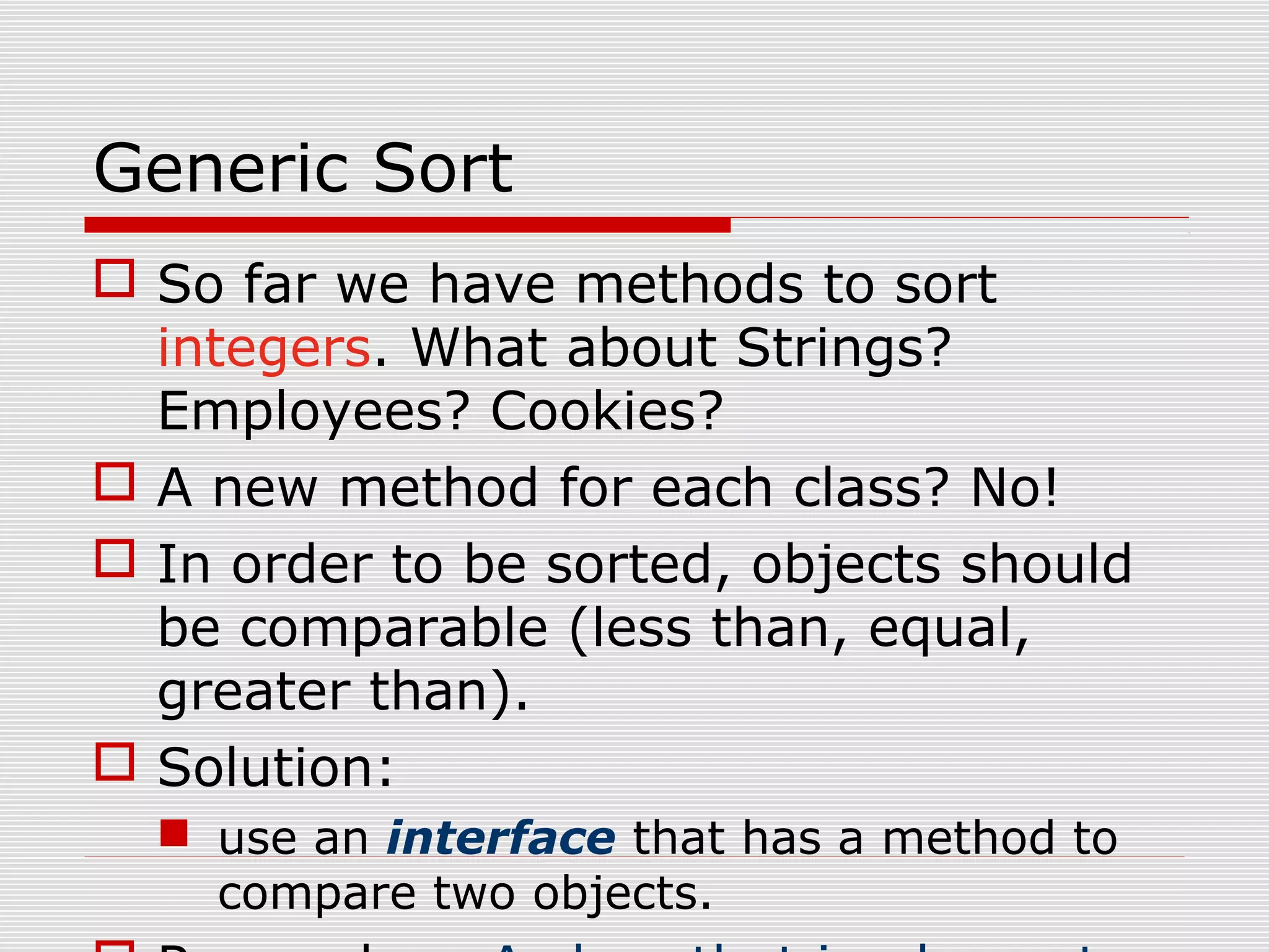 Generic Sort  So far we have methods to sort integers. What about Strings? Employees? Cookies?  A new method for each class? No!  In order to be sorted, objects should be comparable (less than, equal, greater than).  Solution:  use an interface that has a method to compare two objects. 