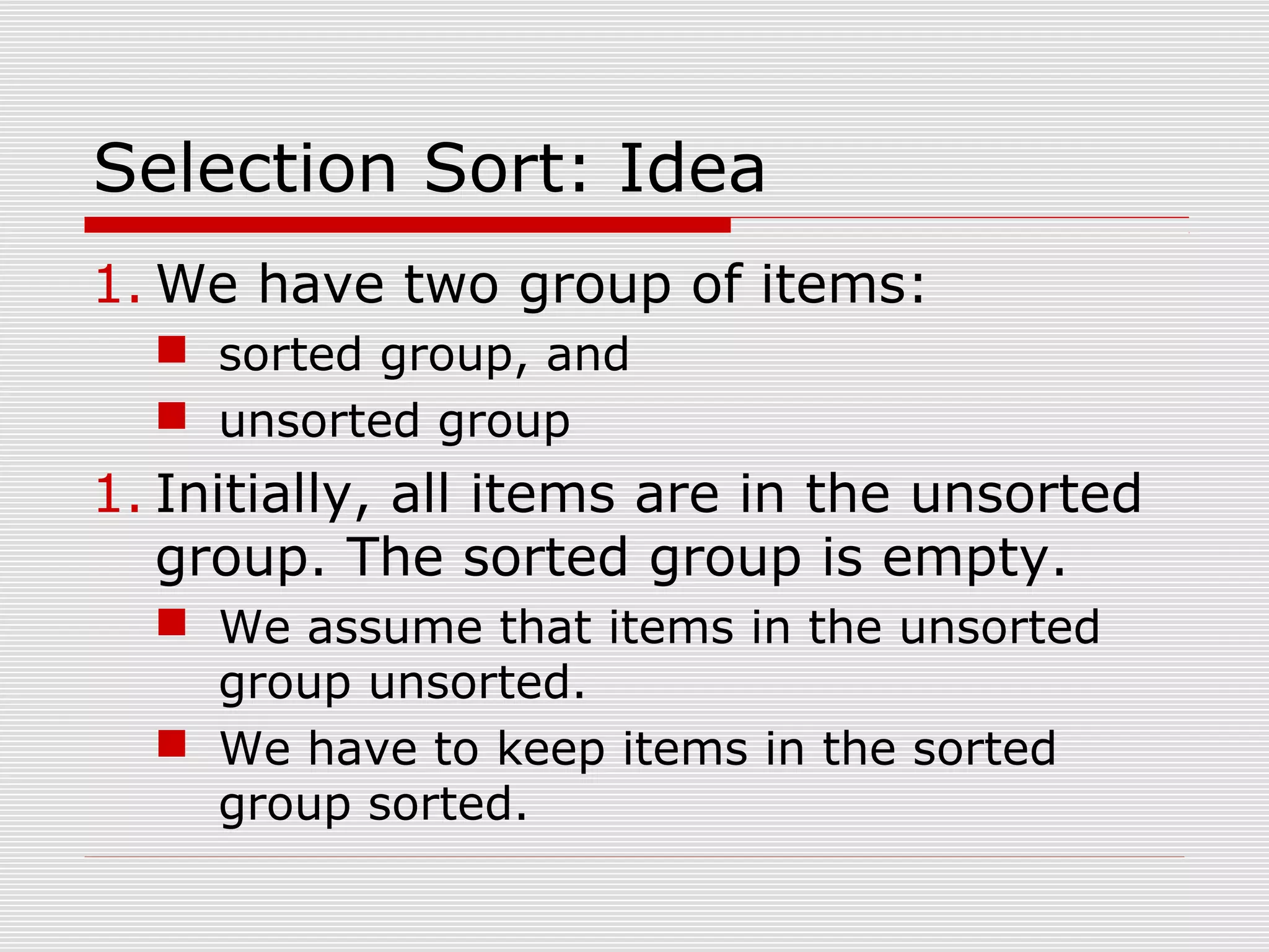 Selection Sort: Idea 1. We have two group of items:  sorted group, and  unsorted group 1. Initially, all items are in the unsorted group. The sorted group is empty.  We assume that items in the unsorted group unsorted.  We have to keep items in the sorted group sorted. 