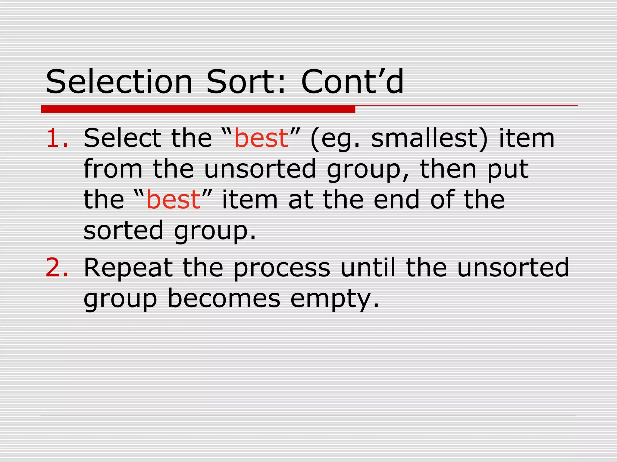 Selection Sort: Cont’d 1. Select the “best” (eg. smallest) item from the unsorted group, then put the “best” item at the end of the sorted group. 2. Repeat the process until the unsorted group becomes empty. 