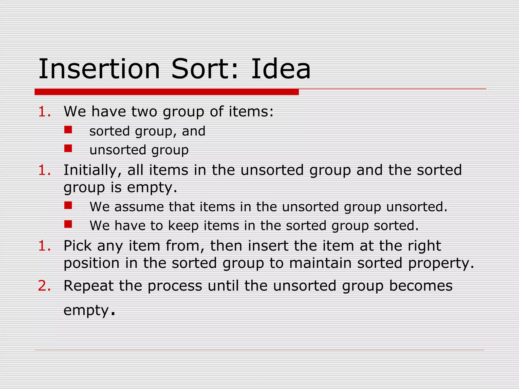 Insertion Sort: Idea 1. We have two group of items:  sorted group, and  unsorted group 1. Initially, all items in the unsorted group and the sorted group is empty.  We assume that items in the unsorted group unsorted.  We have to keep items in the sorted group sorted. 1. Pick any item from, then insert the item at the right position in the sorted group to maintain sorted property. 2. Repeat the process until the unsorted group becomes empty. 