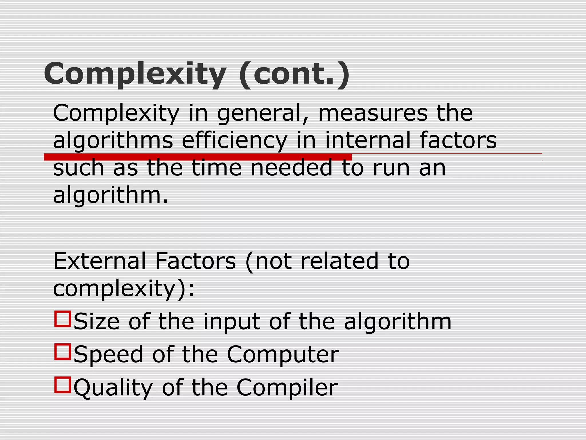 Complexity (cont.) Complexity in general, measures the algorithms efficiency in internal factors such as the time needed to run an algorithm. External Factors (not related to complexity): Size of the input of the algorithm Speed of the Computer Quality of the Compiler 
