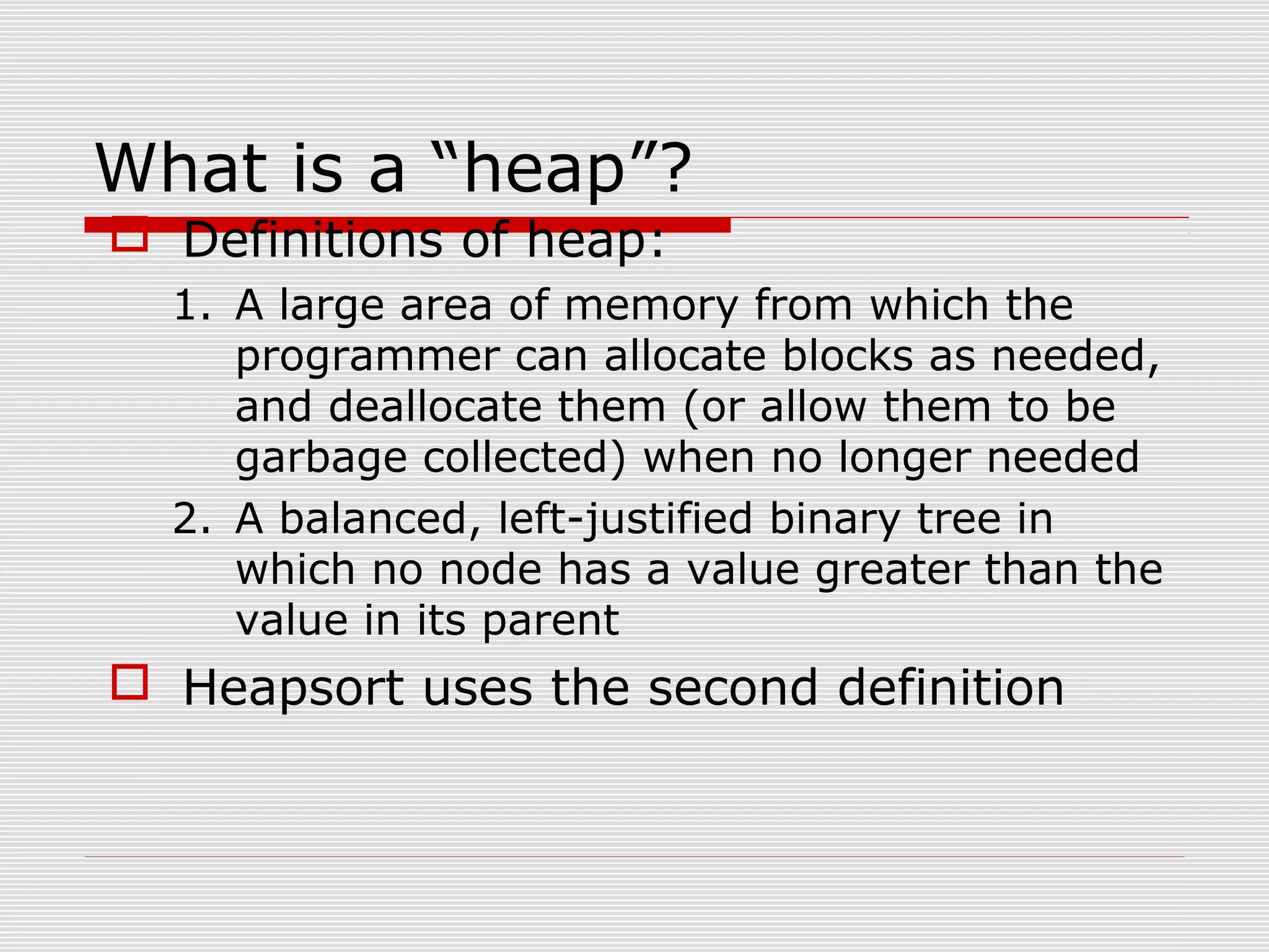 What is a “heap”?  Definitions of heap: 1. A large area of memory from which the programmer can allocate blocks as needed, and deallocate them (or allow them to be garbage collected) when no longer needed 2. A balanced, left-justified binary tree in which no node has a value greater than the value in its parent  Heapsort uses the second definition 