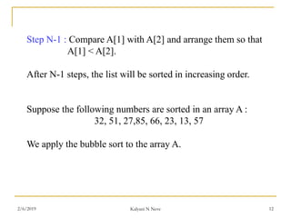Step N-1 : Compare A[1] with A[2] and arrange them so that
A[1] < A[2].
After N-1 steps, the list will be sorted in increasing order.
Suppose the following numbers are sorted in an array A :
32, 51, 27,85, 66, 23, 13, 57
We apply the bubble sort to the array A.
2/6/2019 Kalyani N Neve 12
 