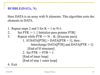 BUBBLE(DATA, N)
Here DATA is an array with N elements. This algorithm sorts the
elements in DATA.
1. Repeat steps 2 and 3 for K = 1 to N-1.
2. Set PTR := 1. [ Initialize pass pointer PTR]
3. Repeat while PTR <= N – K: [Execute pass]
1. If DATA[PTR] > DATA[PTR + 1], then :
Interchange DATA[PTR] and DATA[PTR + 1]
[End of If structure]
2. Set PTR := PTR + 1.
[End of inner loop]
[End of step 1 outer loop]
4. Exit
2/6/2019 Kalyani N Neve 13
 