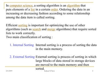 In computer science, a sorting algorithm is an algorithm that
puts elements of a list in a certain order. Ordering the data in an
increasing or decreasing fashion according to some relationship
among the data item is called sorting.
Efficient sorting is important for optimizing the use of other
algorithms (such as search and merge algorithms) that require sorted
lists to work correctly.
Two main classification of sorting :
1. Internal Sorting Internal sorting is a process of sorting the data
in the main memory.
2. External Sorting External sorting is process of sorting in which
large blocks of data stored in storage devices
are moved to the main memory and then
sorted.
2/6/2019 Kalyani N Neve 2
 
