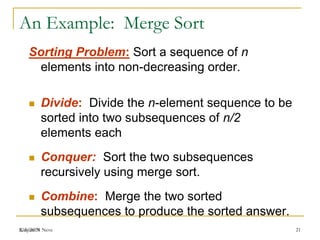 Kalyani N Neve
An Example: Merge Sort
Sorting Problem: Sort a sequence of n
elements into non-decreasing order.
 Divide: Divide the n-element sequence to be
sorted into two subsequences of n/2
elements each
 Conquer: Sort the two subsequences
recursively using merge sort.
 Combine: Merge the two sorted
subsequences to produce the sorted answer.
2/6/2019 21
 