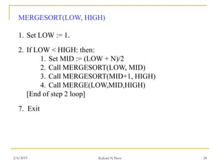 MERGESORT(LOW, HIGH)
1. Set LOW := 1.
2. If LOW < HIGH: then:
1. Set MID := (LOW + N)/2
2. Call MERGESORT(LOW, MID)
3. Call MERGESORT(MID+1, HIGH)
4. Call MERGE(LOW,MID,HIGH)
[End of step 2 loop]
7. Exit
2/6/2019 Kalyani N Neve 24
 