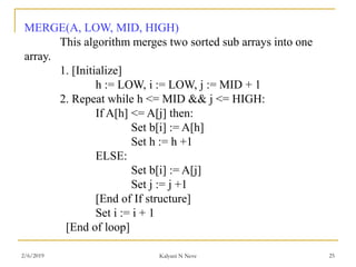 MERGE(A, LOW, MID, HIGH)
This algorithm merges two sorted sub arrays into one
array.
1. [Initialize]
h := LOW, i := LOW, j := MID + 1
2. Repeat while h <= MID && j <= HIGH:
If A[h] <= A[j] then:
Set b[i] := A[h]
Set h := h +1
ELSE:
Set b[i] := A[j]
Set j := j +1
[End of If structure]
Set i := i + 1
[End of loop]
2/6/2019 Kalyani N Neve 25
 