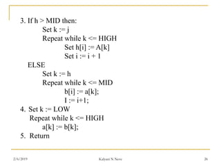 3. If h > MID then:
Set k := j
Repeat while k <= HIGH
Set h[i] := A[k]
Set i := i + 1
ELSE
Set k := h
Repeat while k <= MID
b[i] := a[k];
I := i+1;
4. Set k := LOW
Repeat while k <= HIGH
a[k] := b[k];
5. Return
2/6/2019 Kalyani N Neve 26
 