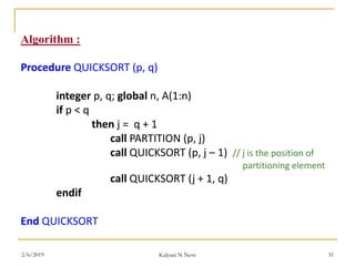 Algorithm :
Procedure QUICKSORT (p, q)
integer p, q; global n, A(1:n)
if p < q
then j = q + 1
call PARTITION (p, j)
call QUICKSORT (p, j – 1) // j is the position of
partitioning element
call QUICKSORT (j + 1, q)
endif
End QUICKSORT
2/6/2019 Kalyani N Neve 31
 