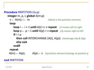 Procedure PARTITION (m,p)
integer m, p, i; global A(m:p)
v ← A(m); i ← m //A(m) is the partition element
loop
loop i ← i + 1 until A(i) <= v repeat //i moves left to right
loop p ← p – 1 until A(p) > v repeat //p moves right to left
if i < p
then call INTERCHANGE (A(i), A(p)) //exchange A(i) & A(p)
else exit
endif
repeat
A(m) ← A(p); A(p) ← v //partition element belongs at position p
end PARTITION
2/6/2019 Kalyani N Neve 32
 