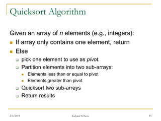 Quicksort Algorithm
Given an array of n elements (e.g., integers):
 If array only contains one element, return
 Else
 pick one element to use as pivot.
 Partition elements into two sub-arrays:
 Elements less than or equal to pivot
 Elements greater than pivot
 Quicksort two sub-arrays
 Return results
2/6/2019 Kalyani N Neve 33
 