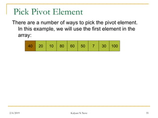 Pick Pivot Element
There are a number of ways to pick the pivot element.
In this example, we will use the first element in the
array:
40 20 10 80 60 50 7 30 100
2/6/2019 Kalyani N Neve 35
 