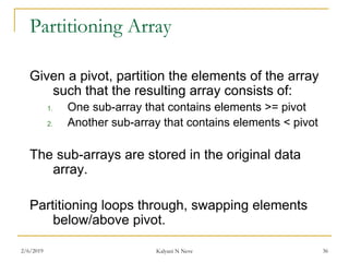 Partitioning Array
Given a pivot, partition the elements of the array
such that the resulting array consists of:
1. One sub-array that contains elements >= pivot
2. Another sub-array that contains elements < pivot
The sub-arrays are stored in the original data
array.
Partitioning loops through, swapping elements
below/above pivot.
2/6/2019 Kalyani N Neve 36
 