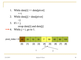 1. While data[i] <= data[pivot]
++i
2. While data[j] > data[pivot]
--j
3. If i < j
swap data[i] and data[j]
4. While j > i, go to 1.
40 20 10 30 7 50 60 80 100pivot_index = 0
i j
[0] [1] [2] [3] [4] [5] [6] [7] [8]
2/6/2019 Kalyani N Neve 58
 