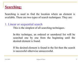 Searching:
Searching is used to find the location where an element is
available. There are two types of search techniques. They are:
1. Linear or sequential search
This is the simplest of all searching techniques.
In this technique, an ordered or unordered list will be
searched one by one from the beginning until the
desired element is found.
If the desired element is found in the list then the search
is successful otherwise unsuccessful.
2/6/2019 Kalyani N Neve 71
 