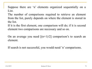 Suppose there are ‘n’ elements organized sequentially on a
List.
The number of comparisons required to retrieve an element
from the list, purely depends on where the element is stored in
the list.
If it is the first element, one comparison will do; if it is second
element two comparisons are necessary and so on.
On an average you need [(n+1)/2] comparison’s to search an
element.
If search is not successful, you would need ’n’ comparisons.
2/6/2019 Kalyani N Neve 72
 