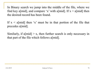 In Binary search we jump into the middle of the file, where we
find key a[mid], and compare ‘x’ with a[mid]. If x = a[mid] then
the desired record has been found.
If x < a[mid] then ‘x’ must be in that portion of the file that
precedes a[mid].
Similarly, if a[mid] > x, then further search is only necessary in
that part of the file which follows a[mid].
2/6/2019 Kalyani N Neve 78
 
