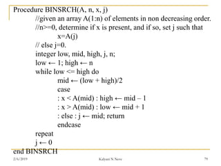 Procedure BINSRCH(A, n, x, j)
//given an array A(1:n) of elements in non decreasing order.
//n>=0, determine if x is present, and if so, set j such that
x=A(j)
// else j=0.
integer low, mid, high, j, n;
low ← 1; high ← n
while low <= high do
mid ← (low + high)/2
case
: x < A(mid) : high ← mid – 1
: x > A(mid) : low ← mid + 1
: else : j ← mid; return
endcase
repeat
j ← 0
end BINSRCH
2/6/2019 Kalyani N Neve 79
 