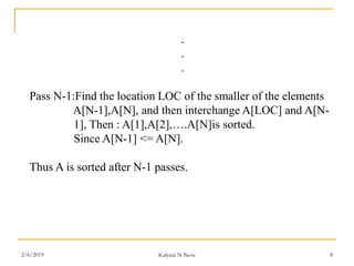 .
.
.
Pass N-1:Find the location LOC of the smaller of the elements
A[N-1],A[N], and then interchange A[LOC] and A[N-
1], Then : A[1],A[2],….A[N]is sorted.
Since A[N-1] <= A[N].
Thus A is sorted after N-1 passes.
2/6/2019 Kalyani N Neve 8
 