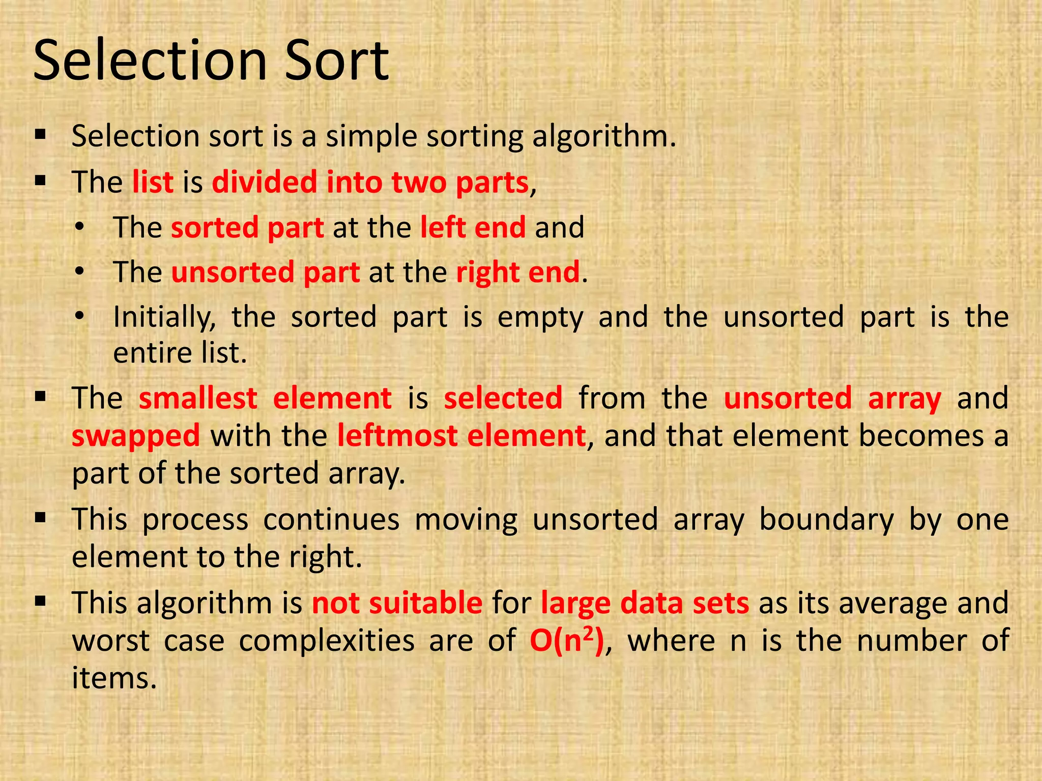 Selection Sort
 Selection sort is a simple sorting algorithm.
 The list is divided into two parts,
• The sorted part at the left end and
• The unsorted part at the right end.
• Initially, the sorted part is empty and the unsorted part is the
entire list.
 The smallest element is selected from the unsorted array and
swapped with the leftmost element, and that element becomes a
part of the sorted array.
 This process continues moving unsorted array boundary by one
element to the right.
 This algorithm is not suitable for large data sets as its average and
worst case complexities are of Ο(n2), where n is the number of
items.
 