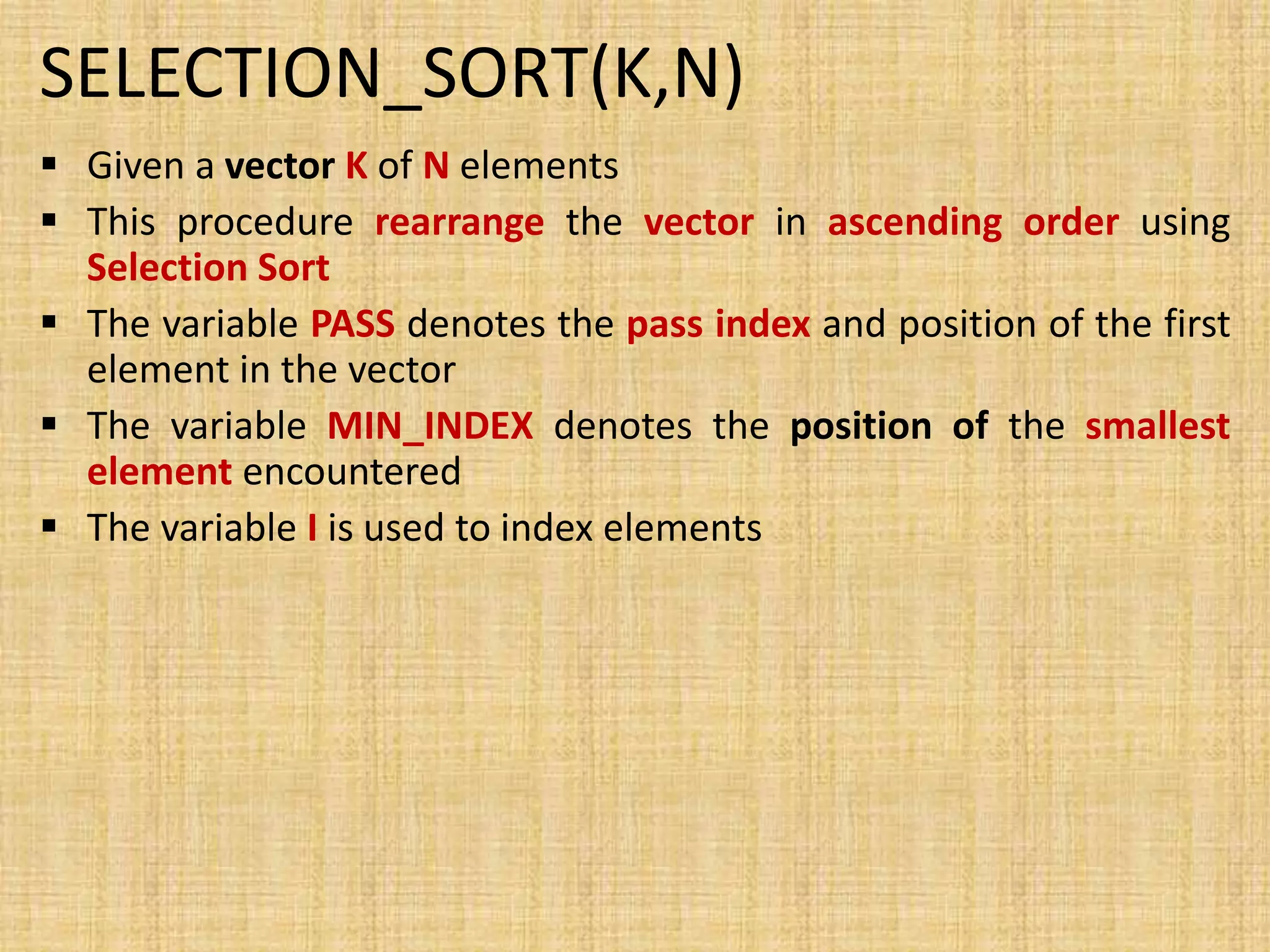 SELECTION_SORT(K,N)
 Given a vector K of N elements
 This procedure rearrange the vector in ascending order using
Selection Sort
 The variable PASS denotes the pass index and position of the first
element in the vector
 The variable MIN_INDEX denotes the position of the smallest
element encountered
 The variable I is used to index elements
 