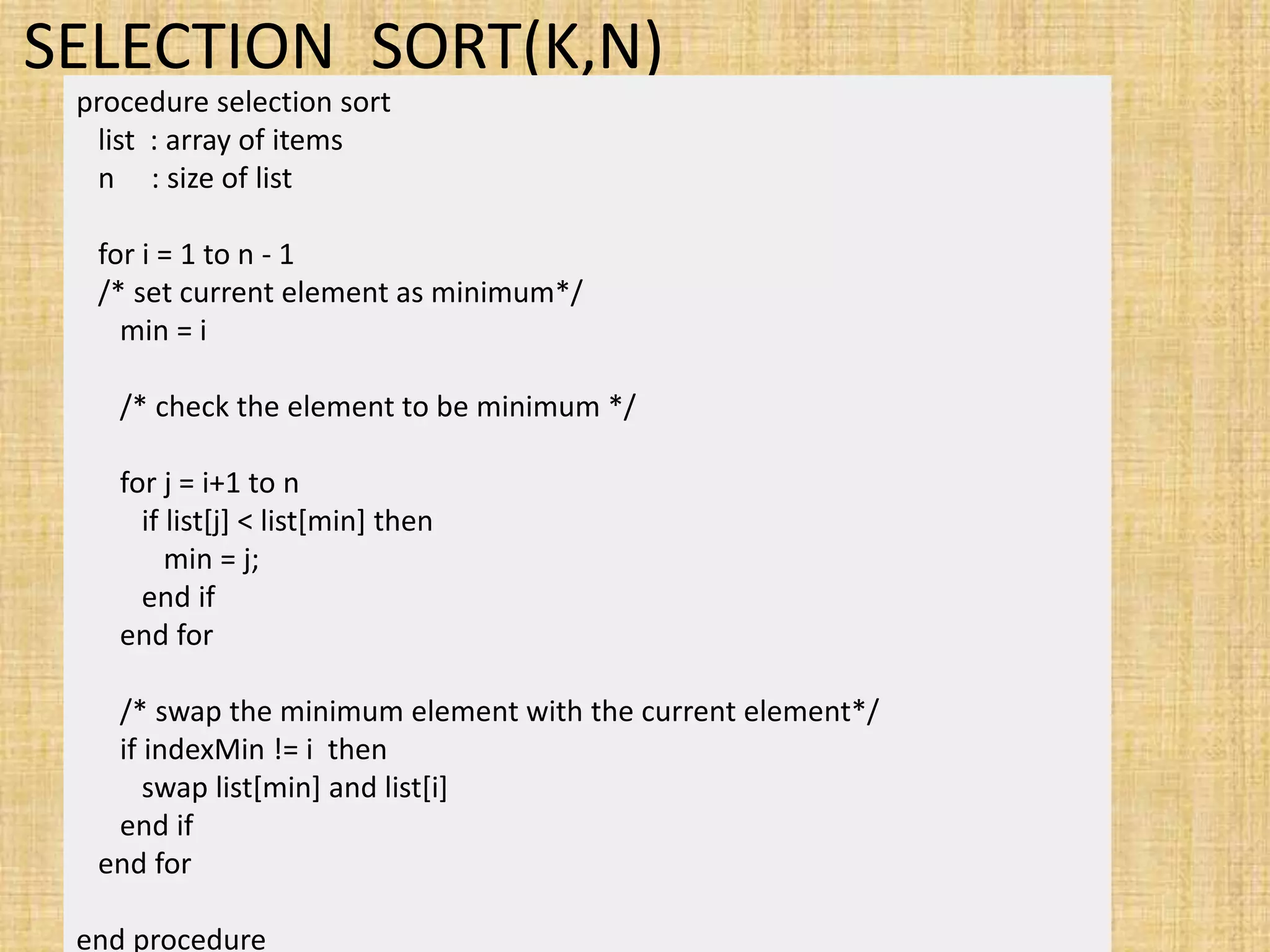 SELECTION_SORT(K,N)
procedure selection sort
list : array of items
n : size of list
for i = 1 to n - 1
/* set current element as minimum*/
min = i
/* check the element to be minimum */
for j = i+1 to n
if list[j] < list[min] then
min = j;
end if
end for
/* swap the minimum element with the current element*/
if indexMin != i then
swap list[min] and list[i]
end if
end for
end procedure
 