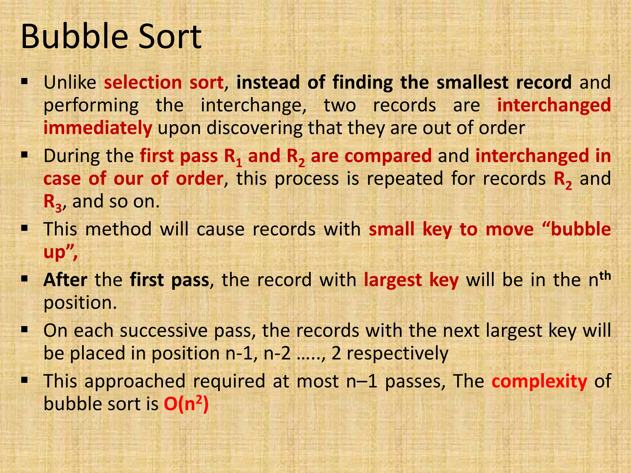 Bubble Sort
 Unlike selection sort, instead of finding the smallest record and
performing the interchange, two records are interchanged
immediately upon discovering that they are out of order
 During the first pass R1 and R2 are compared and interchanged in
case of our of order, this process is repeated for records R2 and
R3, and so on.
 This method will cause records with small key to move “bubble
up”,
 After the first pass, the record with largest key will be in the nth
position.
 On each successive pass, the records with the next largest key will
be placed in position n-1, n-2 ….., 2 respectively
 This approached required at most n–1 passes, The complexity of
bubble sort is O(n2)
 