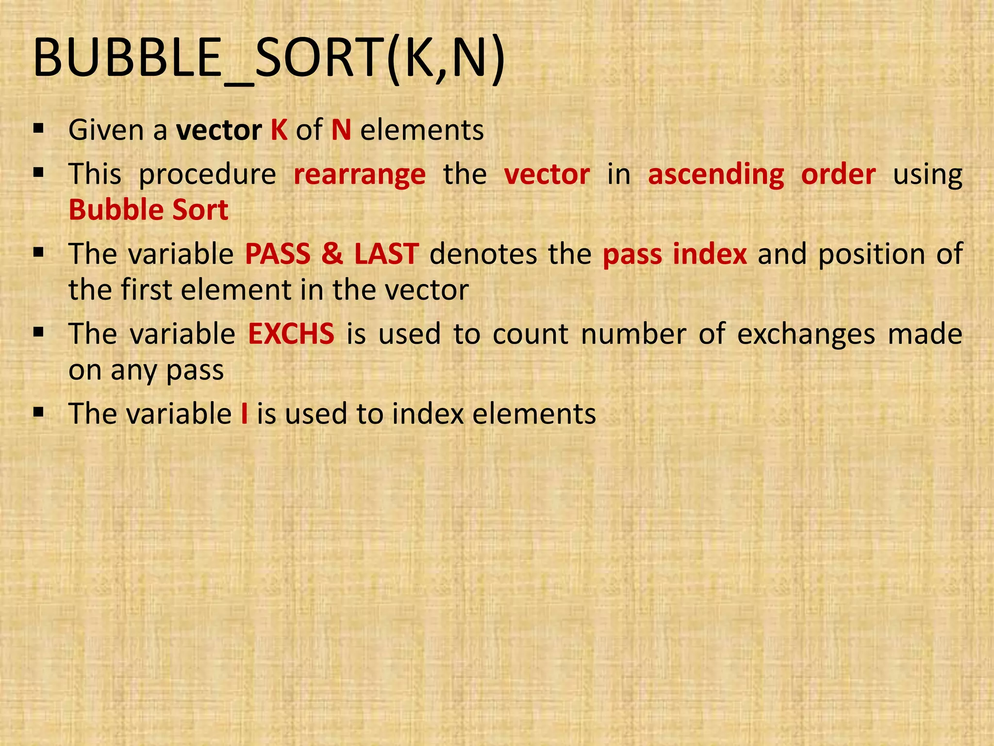 BUBBLE_SORT(K,N)
 Given a vector K of N elements
 This procedure rearrange the vector in ascending order using
Bubble Sort
 The variable PASS & LAST denotes the pass index and position of
the first element in the vector
 The variable EXCHS is used to count number of exchanges made
on any pass
 The variable I is used to index elements
 