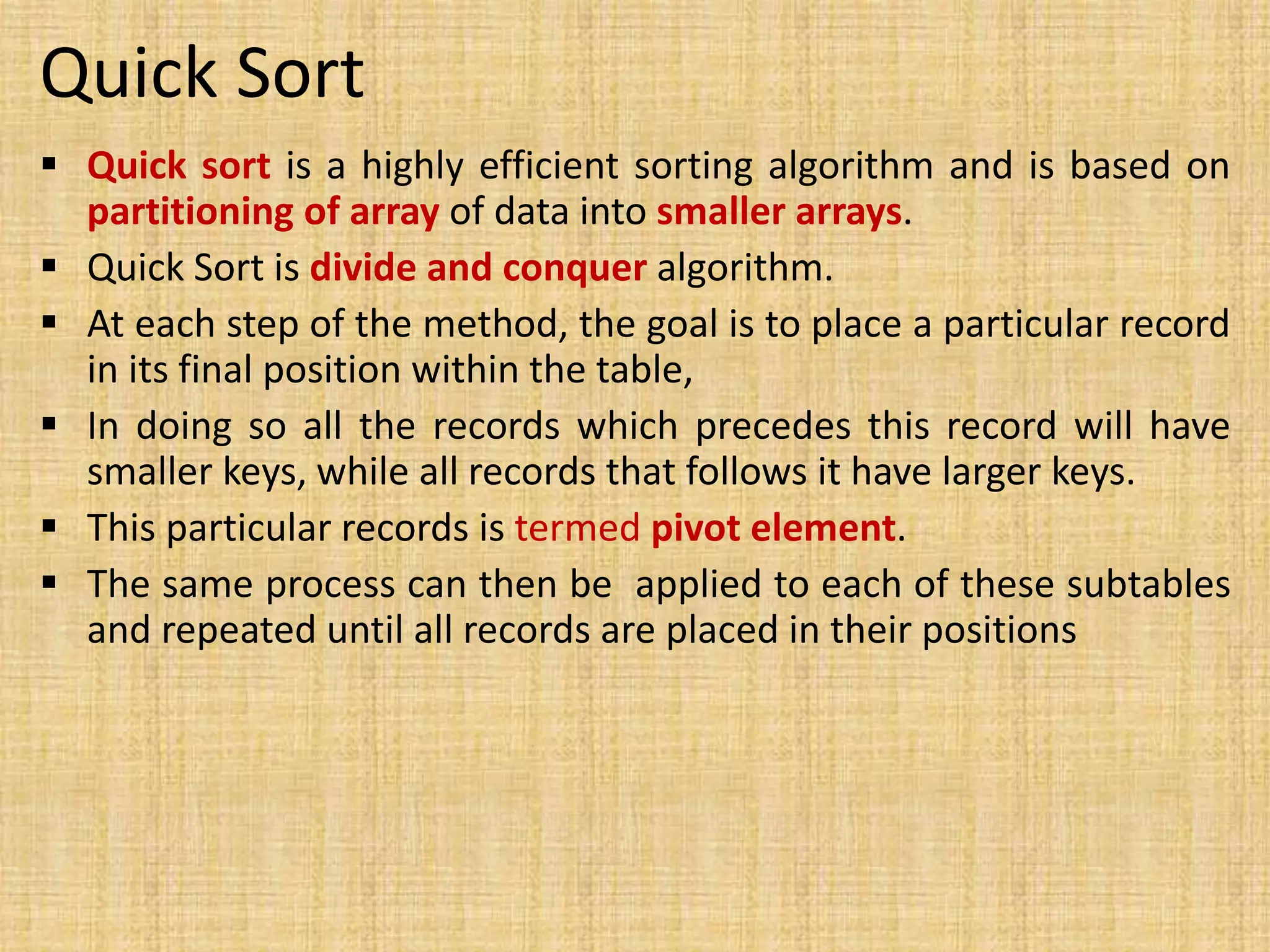 Quick Sort
 Quick sort is a highly efficient sorting algorithm and is based on
partitioning of array of data into smaller arrays.
 Quick Sort is divide and conquer algorithm.
 At each step of the method, the goal is to place a particular record
in its final position within the table,
 In doing so all the records which precedes this record will have
smaller keys, while all records that follows it have larger keys.
 This particular records is termed pivot element.
 The same process can then be applied to each of these subtables
and repeated until all records are placed in their positions
 