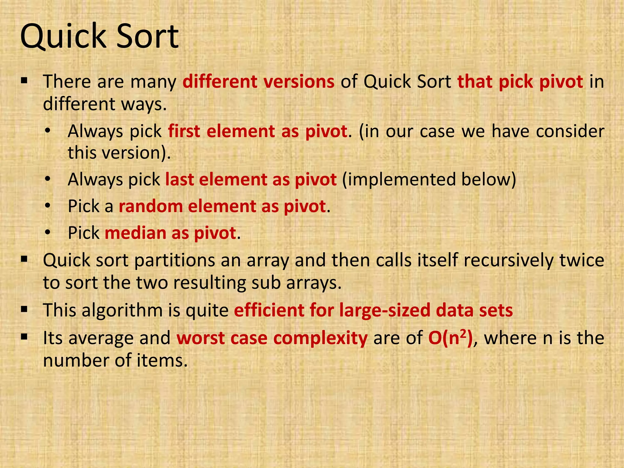 Quick Sort
 There are many different versions of Quick Sort that pick pivot in
different ways.
• Always pick first element as pivot. (in our case we have consider
this version).
• Always pick last element as pivot (implemented below)
• Pick a random element as pivot.
• Pick median as pivot.
 Quick sort partitions an array and then calls itself recursively twice
to sort the two resulting sub arrays.
 This algorithm is quite efficient for large-sized data sets
 Its average and worst case complexity are of Ο(n2), where n is the
number of items.
 