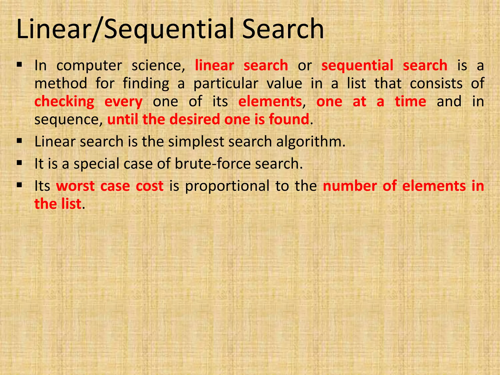 Linear/Sequential Search
 In computer science, linear search or sequential search is a
method for finding a particular value in a list that consists of
checking every one of its elements, one at a time and in
sequence, until the desired one is found.
 Linear search is the simplest search algorithm.
 It is a special case of brute-force search.
 Its worst case cost is proportional to the number of elements in
the list.
 
