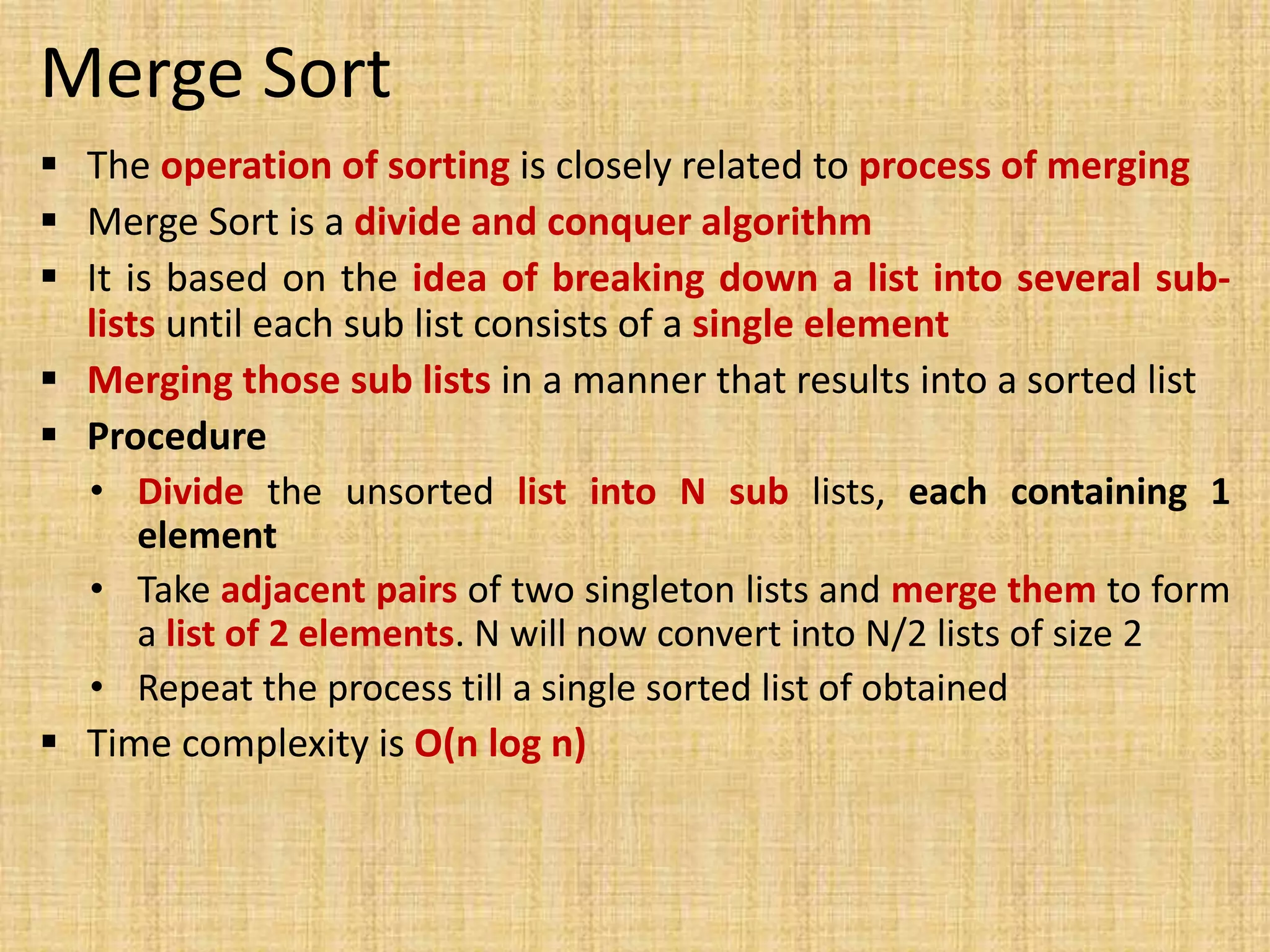 Merge Sort
 The operation of sorting is closely related to process of merging
 Merge Sort is a divide and conquer algorithm
 It is based on the idea of breaking down a list into several sub-
lists until each sub list consists of a single element
 Merging those sub lists in a manner that results into a sorted list
 Procedure
• Divide the unsorted list into N sub lists, each containing 1
element
• Take adjacent pairs of two singleton lists and merge them to form
a list of 2 elements. N will now convert into N/2 lists of size 2
• Repeat the process till a single sorted list of obtained
 Time complexity is O(n log n)
 
