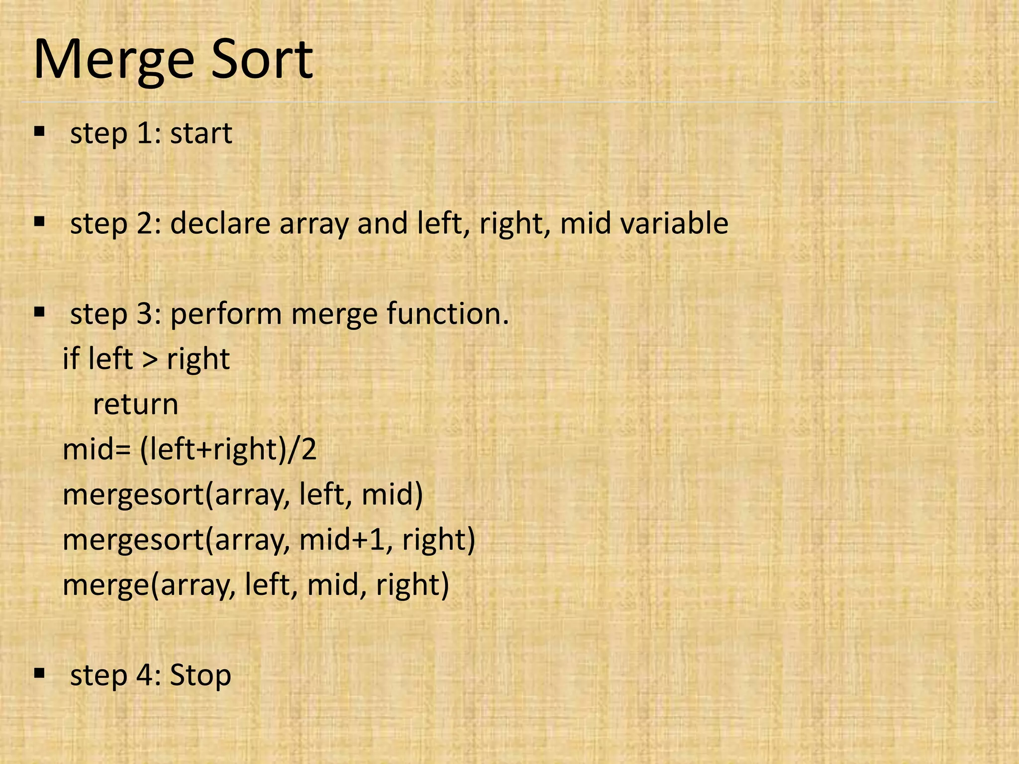 Merge Sort
 step 1: start
 step 2: declare array and left, right, mid variable
 step 3: perform merge function.
if left > right
return
mid= (left+right)/2
mergesort(array, left, mid)
mergesort(array, mid+1, right)
merge(array, left, mid, right)
 step 4: Stop
 