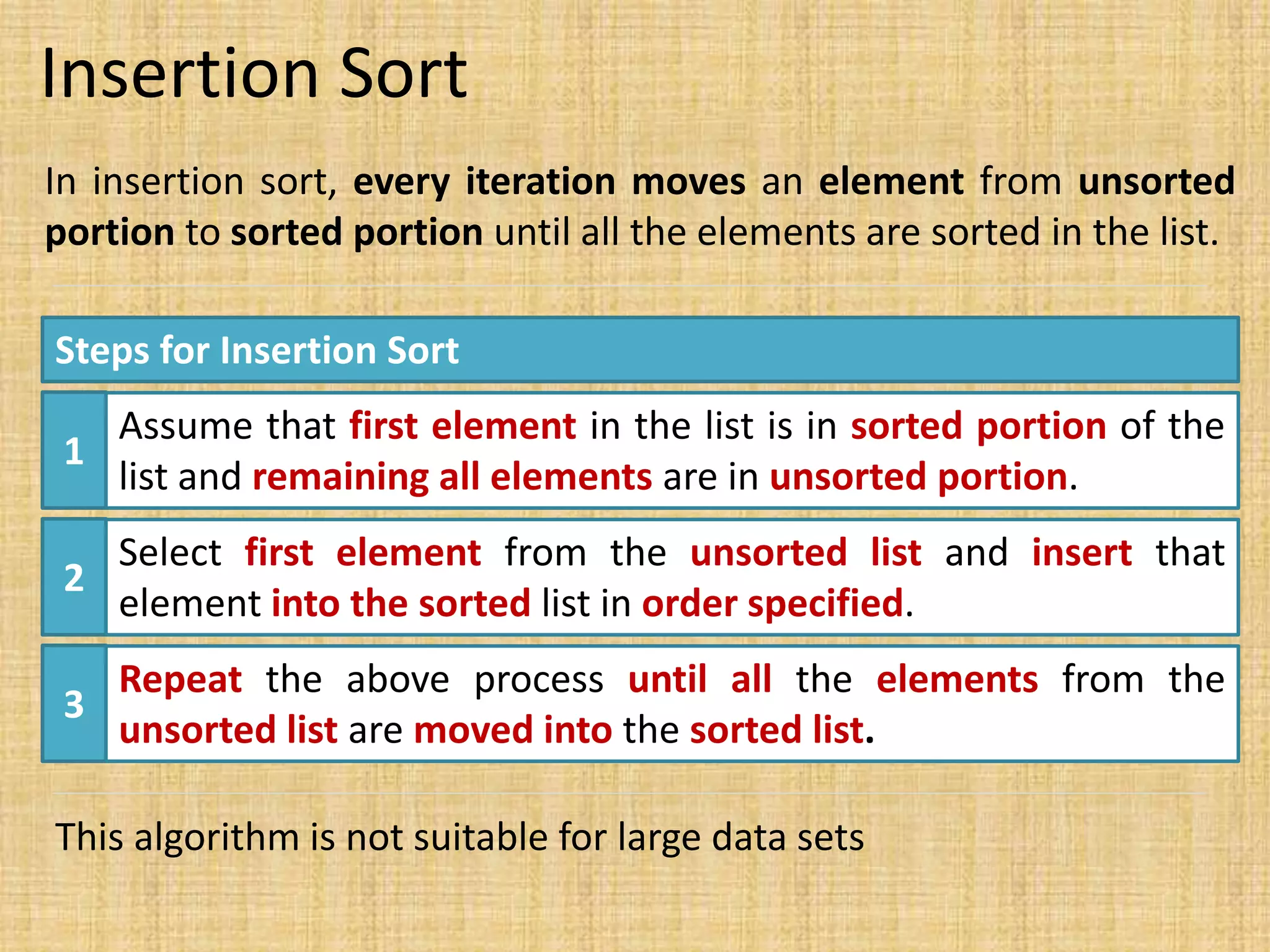 Insertion Sort
In insertion sort, every iteration moves an element from unsorted
portion to sorted portion until all the elements are sorted in the list.
Steps for Insertion Sort
1
Assume that first element in the list is in sorted portion of the
list and remaining all elements are in unsorted portion.
2
Select first element from the unsorted list and insert that
element into the sorted list in order specified.
3
Repeat the above process until all the elements from the
unsorted list are moved into the sorted list.
This algorithm is not suitable for large data sets
 