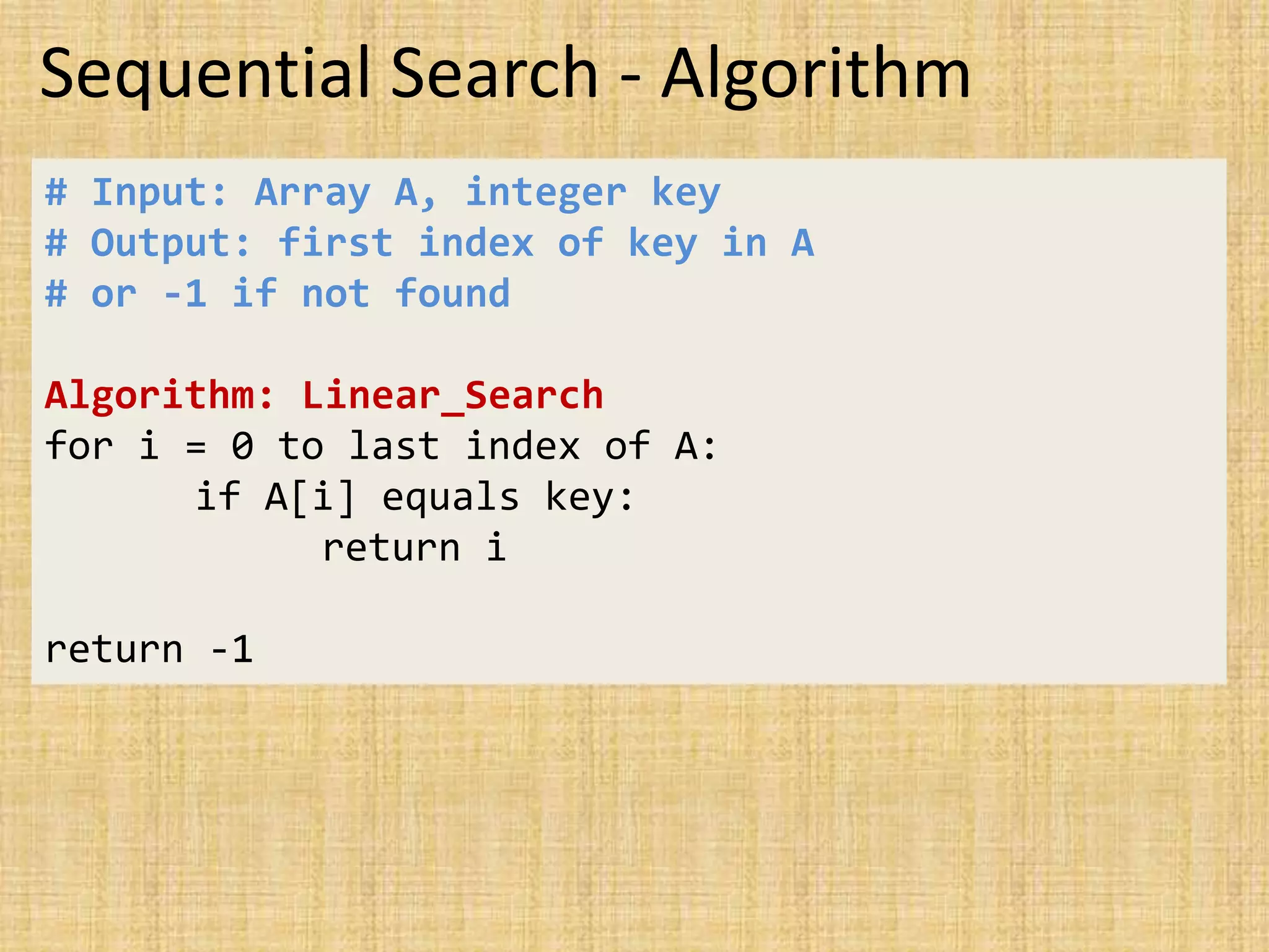 Sequential Search - Algorithm
# Input: Array A, integer key
# Output: first index of key in A
# or -1 if not found
Algorithm: Linear_Search
for i = 0 to last index of A:
if A[i] equals key:
return i
return -1
 